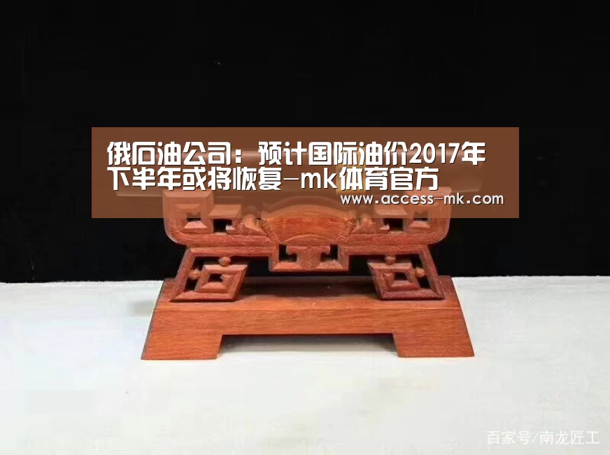 俄石油公司:预计国际油价2017年下半年或将恢复-mk体育官方(图1) mk体育官方