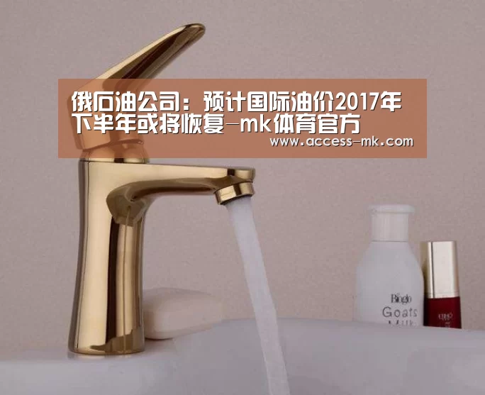 俄石油公司:预计国际油价2017年下半年或将恢复-mk体育官方(图3) mk体育